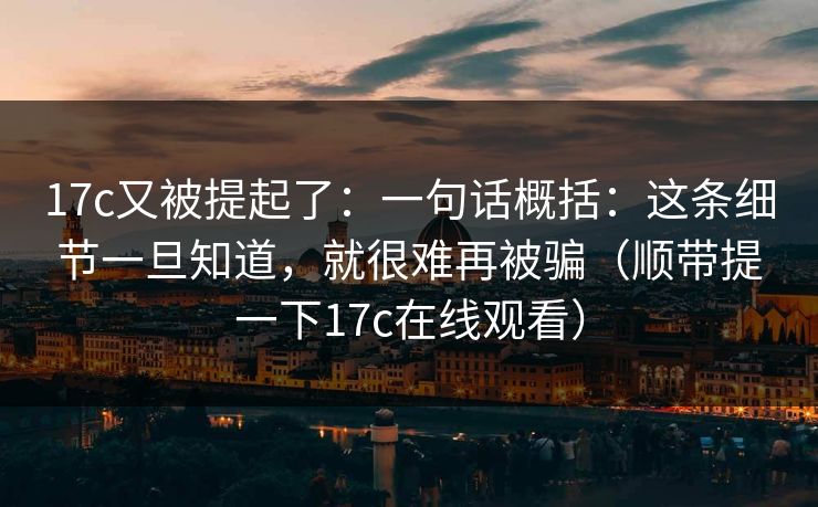 17c又被提起了：一句话概括：这条细节一旦知道，就很难再被骗（顺带提一下17c在线观看）