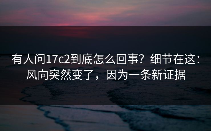 有人问17c2到底怎么回事?细节在这:风向突然变了,因为一条新证据 有人问17c2到底怎么回事?细节在这:风向突然变了,因为一条新证据