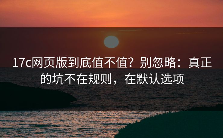17c网页版到底值不值?别忽略:真正的坑不在规则,在默认选项 17c网页版到底值不值?别忽略:真正的坑不在规则,在默认选项