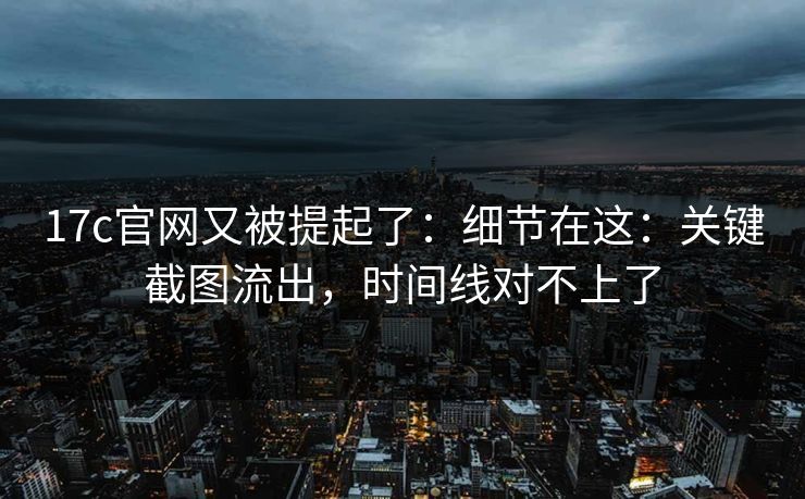 17c官网又被提起了:细节在这:关键截图流出,时间线对不上了 17c官网又被提起了:细节在这:关键截图流出,时间线对不上了