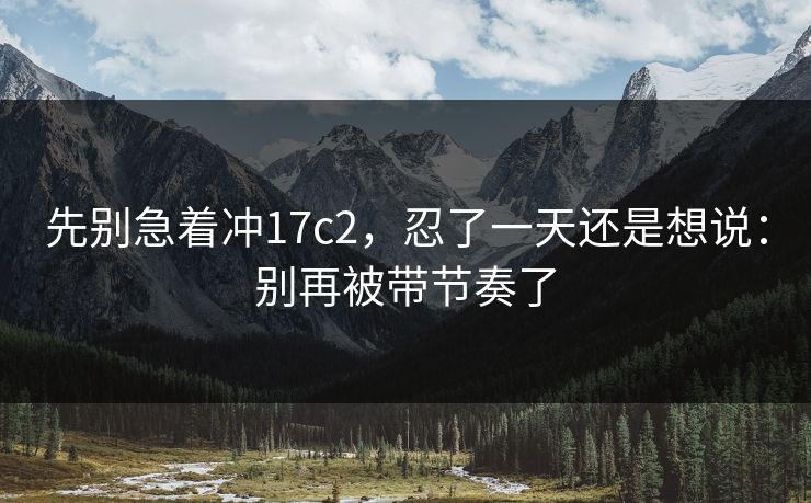 先别急着冲17c2,忍了一天还是想说:别再被带节奏了 先别急着冲17c2,忍了一天还是想说:别再被带节奏了