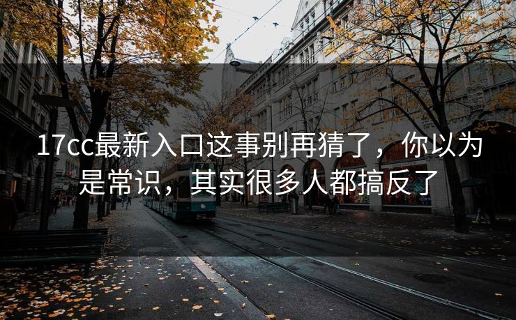 17cc最新入口这事别再猜了,你以为是常识,其实很多人都搞反了 17cc最新入口这事别再猜了,你以为是常识,其实很多人都搞反了