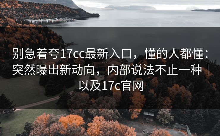别急着夸17cc最新入口,懂的人都懂:突然曝出新动向,内部说法不止一种|以及17c官网 别急着夸17cc最新入口,懂的人都懂:突然曝出新动向,内部说法不止一种|以及17c官网