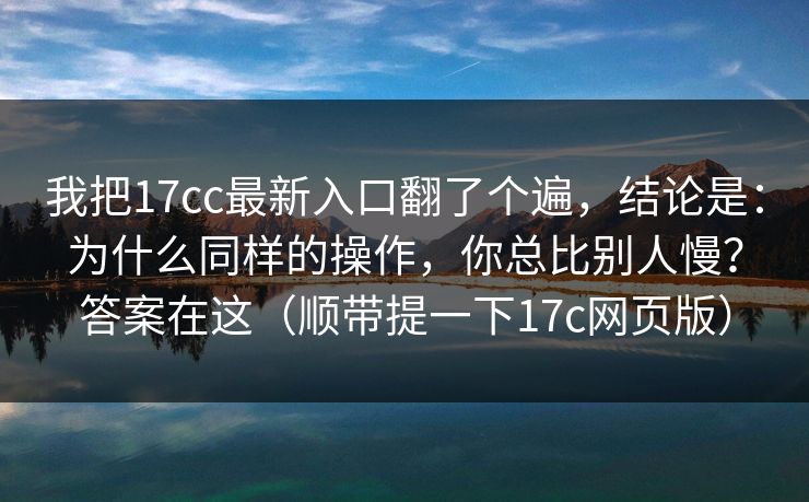 我把17cc最新入口翻了个遍,结论是:为什么同样的操作,你总比别人慢?答案在这(顺带提一下17c网页版) 我把17cc最新入口翻了个遍,结论是:为什么同样的操作,你总比别人慢?答案在这(顺带提一下17c网页版)