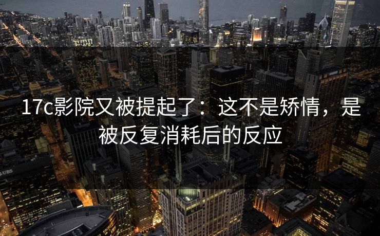 17c影院又被提起了:这不是矫情,是被反复消耗后的反应 17c影院又被提起了:这不是矫情,是被反复消耗后的反应