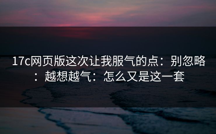 17c网页版这次让我服气的点:别忽略:越想越气:怎么又是这一套 17c网页版这次让我服气的点:别忽略:越想越气:怎么又是这一套