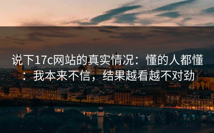 说下17c网站的真实情况:懂的人都懂:我本来不信,结果越看越不对劲 说下17c网站的真实情况:懂的人都懂:我本来不信,结果越看越不对劲