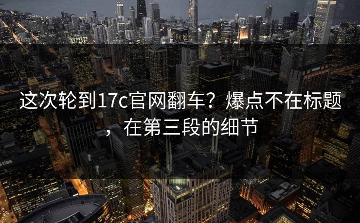 这次轮到17c官网翻车?爆点不在标题,在第三段的细节 这次轮到17c官网翻车?爆点不在标题,在第三段的细节