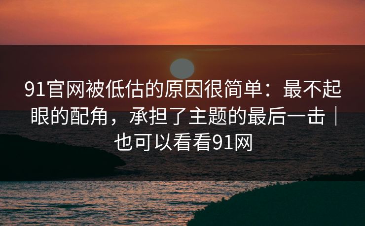 91官网被低估的原因很简单：最不起眼的配角，承担了主题的最后一击｜也可以看看91网