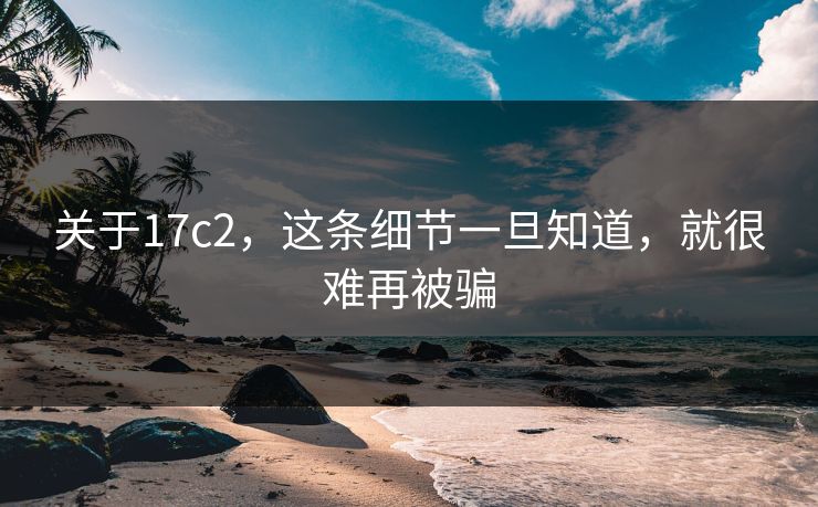 关于17c2,这条细节一旦知道,就很难再被骗 关于17c2,这条细节一旦知道,就很难再被骗