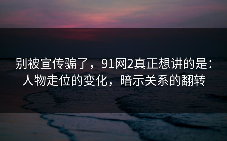 别被宣传骗了，91网2真正想讲的是：人物走位的变化，暗示关系的翻转