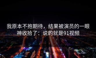 我原本不抱期待，结果被演员的一眼神收拾了：说的就是91视频