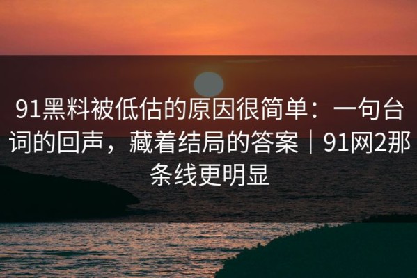91黑料被低估的原因很简单：一句台词的回声，藏着结局的答案｜91网2那条线更明显