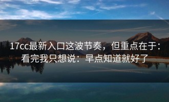 17cc最新入口这波节奏，但重点在于：看完我只想说：早点知道就好了