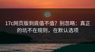 17c网页版到底值不值？别忽略：真正的坑不在规则，在默认选项