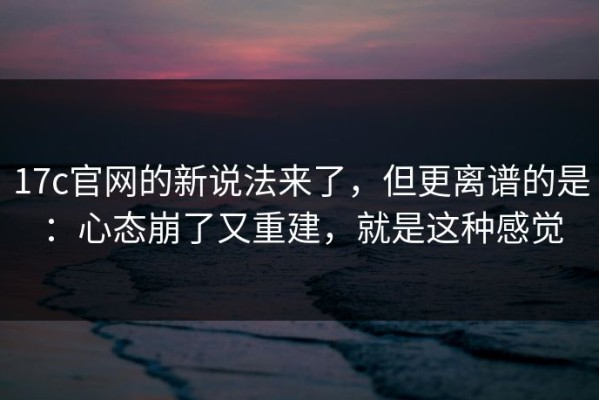 17c官网的新说法来了，但更离谱的是：心态崩了又重建，就是这种感觉