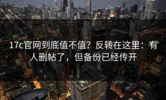 17c官网到底值不值？反转在这里：有人删帖了，但备份已经传开