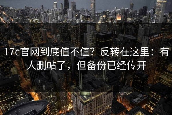 17c官网到底值不值？反转在这里：有人删帖了，但备份已经传开