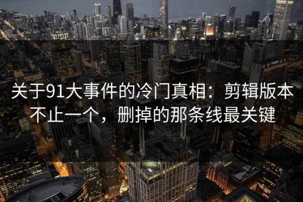 关于91大事件的冷门真相：剪辑版本不止一个，删掉的那条线最关键
