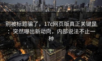 别被标题骗了，17c网页版真正关键是：突然曝出新动向，内部说法不止一种