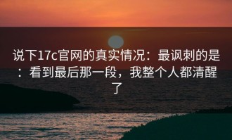 说下17c官网的真实情况：最讽刺的是：看到最后那一段，我整个人都清醒了