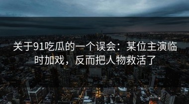 关于91吃瓜的一个误会：某位主演临时加戏，反而把人物救活了