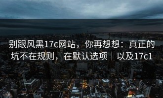 别跟风黑17c网站，你再想想：真正的坑不在规则，在默认选项｜以及17c1
