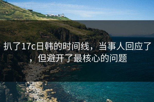 扒了17c日韩的时间线，当事人回应了，但避开了最核心的问题