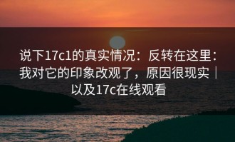 说下17c1的真实情况：反转在这里：我对它的印象改观了，原因很现实｜以及17c在线观看