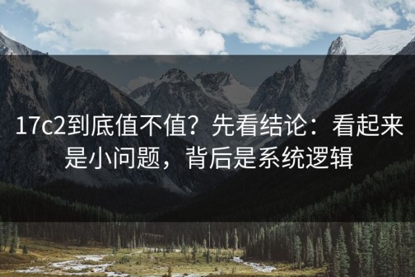 17c2到底值不值？先看结论：看起来是小问题，背后是系统逻辑