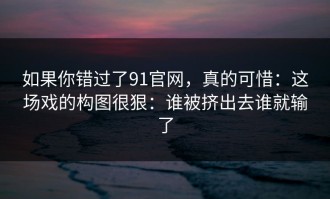如果你错过了91官网，真的可惜：这场戏的构图很狠：谁被挤出去谁就输了