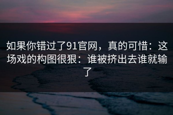 如果你错过了91官网，真的可惜：这场戏的构图很狠：谁被挤出去谁就输了