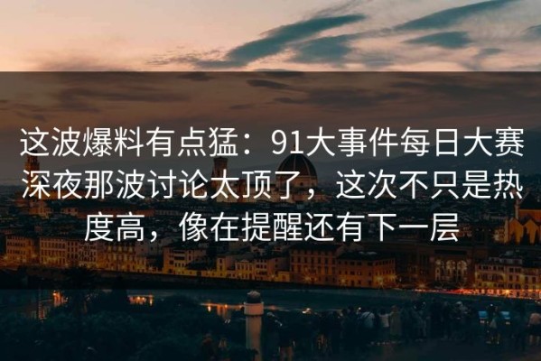 这波爆料有点猛：91大事件每日大赛深夜那波讨论太顶了，这次不只是热度高，像在提醒还有下一层