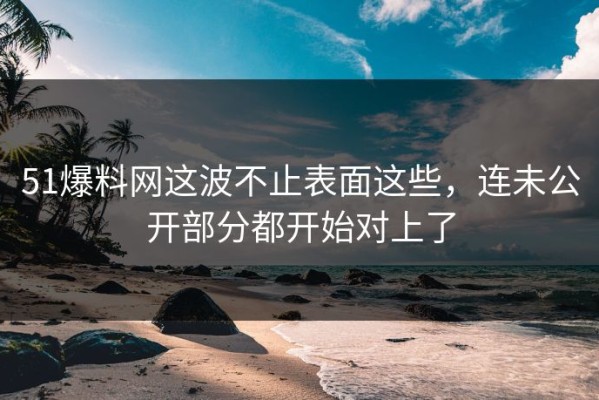 51爆料网这波不止表面这些，连未公开部分都开始对上了