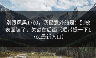 别跟风黑17c0，我最意外的是：别被表面骗了，关键在后面（顺带提一下17cc最新入口）