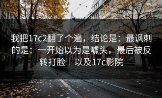 我把17c2翻了个遍，结论是：最讽刺的是：一开始以为是噱头，最后被反转打脸｜以及17c影院