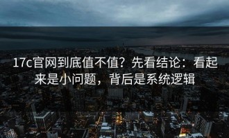 17c官网到底值不值？先看结论：看起来是小问题，背后是系统逻辑