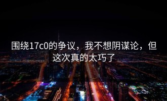 围绕17c0的争议，我不想阴谋论，但这次真的太巧了