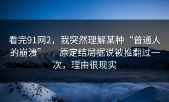 看完91网2，我突然理解某种“普通人的崩溃” ｜ 原定结局据说被推翻过一次，理由很现实