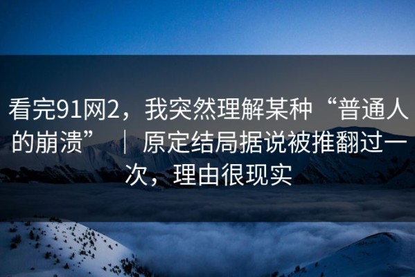 看完91网2，我突然理解某种“普通人的崩溃” ｜ 原定结局据说被推翻过一次，理由很现实