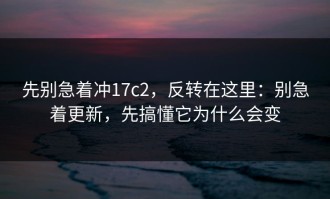 先别急着冲17c2，反转在这里：别急着更新，先搞懂它为什么会变