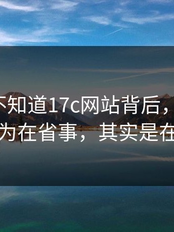 很多人不知道17c网站背后，别忽略：你以为在省事，其实是在埋雷