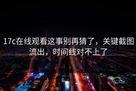 17c在线观看这事别再猜了，关键截图流出，时间线对不上了