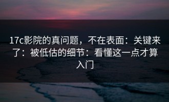 17c影院的真问题，不在表面：关键来了：被低估的细节：看懂这一点才算入门