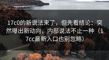 17c0的新说法来了，但先看结论：突然曝出新动向，内部说法不止一种（17cc最新入口也别忽略）