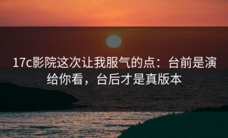 17c影院这次让我服气的点：台前是演给你看，台后才是真版本