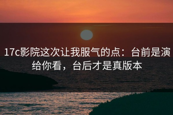 17c影院这次让我服气的点：台前是演给你看，台后才是真版本