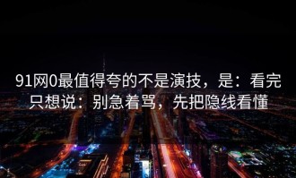 91网0最值得夸的不是演技，是：看完只想说：别急着骂，先把隐线看懂