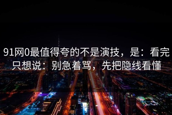 91网0最值得夸的不是演技，是：看完只想说：别急着骂，先把隐线看懂