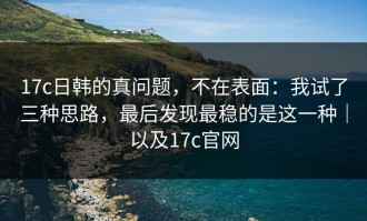 17c日韩的真问题，不在表面：我试了三种思路，最后发现最稳的是这一种｜以及17c官网